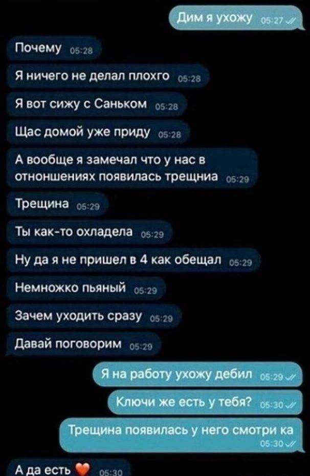 Дим, я ухожу
Почему
Я ничего не делал плохого
Я вот сижу с Саньком
Щас домой уже приду
А вообще я замечал, что у нас в отношениях появилась трещина
Трещина
Ты как-то охладила
Ну да я не пришел в 4 как обещал
Немножко пьяный
Зачем уходить сразу
Давай поговорим
Я на работу ухожу дебил
Ключи же есть у тебя?
Трещина появилась у него смотри ка
А да есть ❤️