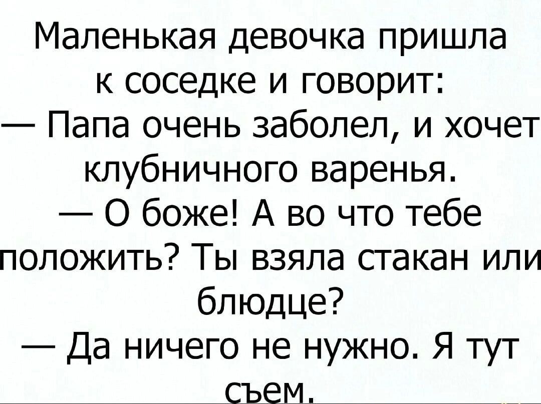 Маленькая девочка пришла к соседке и говорит:
— Папа очень заболел, и хочет клубничного варенья.
— О боже! А во что тебе положить? Ты взяла стакан или блюдце?
— Да ничего не нужно. Я тут съем.