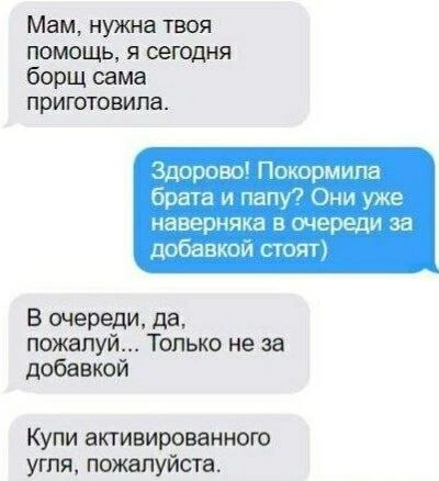 Мам, нужна твоя помощь, я сегодня борщ сама приготовила.
Здорово! Покормила брата и папу? Они уже наверняка в очереди за добавкой стоят)
В очереди, да, пожалуйста... Только не за добавкой
Купи активированного угля, пожалуйста.