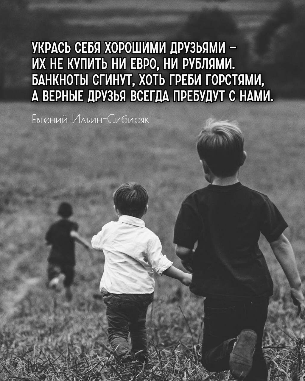 УКРАСЬ СЕБЯ ХОРОШИМИ ДРУЗЬЯМИ – ИХ НЕ КУПИТЬ НИ ЕВРО, НИ РУБЛЯМИ. БАНКНОТЫ СГИНУТ, ХОТЬ ГРЕБИ ГОРСТЯМИ, А ВЕРНЫЕ ДРУЗЬЯ ВСЕГДА ПРЕБУДУТ С НАМИ.

Евгений Ильин-Сибиряк