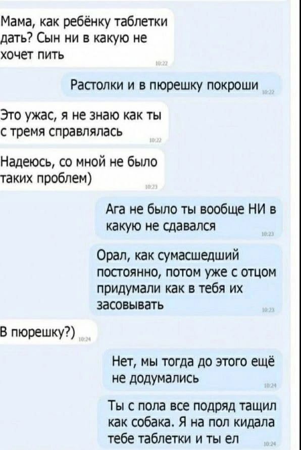 Мама, как ребёнку таблетки дать? Сын ни в какую не хочет пить.
Растолки и в пюрешку покрошы.
Это ужас, я не знаю как ты с тремя справлялась. Надеюсь, со мной не было таких проблем)
Ага не было ты вообще НИ в какую не сдавался.
Орал, как сумасшедший постоянно, потом уже с отцом придумали как в тебе их засовывать.
В пюрешку?)
Нет, мы тогда до этого ещё не додумались.
Ты с пола все подряд тащил как собака. Я на пол кидала тебе таблетки и ты ел.