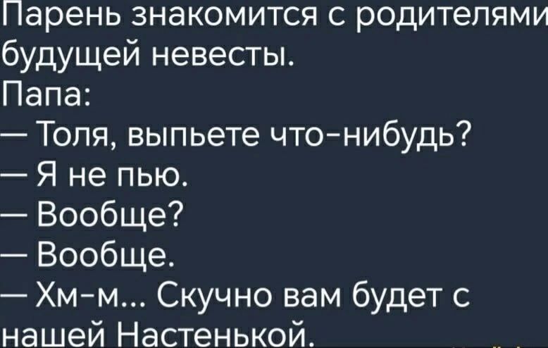 Парень знакомится с родителями будущей невесты.
Папа:
— Толя, выпьете что-нибудь?
— Я не пью.
— Вообще?
— Вообще.
— Хм-м... Скучно вам будет с нашей Настенькой.