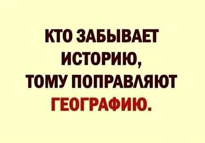 КТО ЗАБЫВАЕТ ИСТОРИЮ, ТОМУ ПОПРАВЛЯЮТ ГЕОГРАФИЮ.