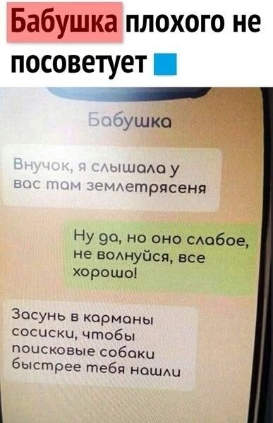Бабушка
Внучок, я слышала у вас там землетрясения
Ну да, но оно слабое, не волнуйся, все хорошо!
Засунь в карманы сосиски, чтобы поисковые собаки быстрее тебя нашли
