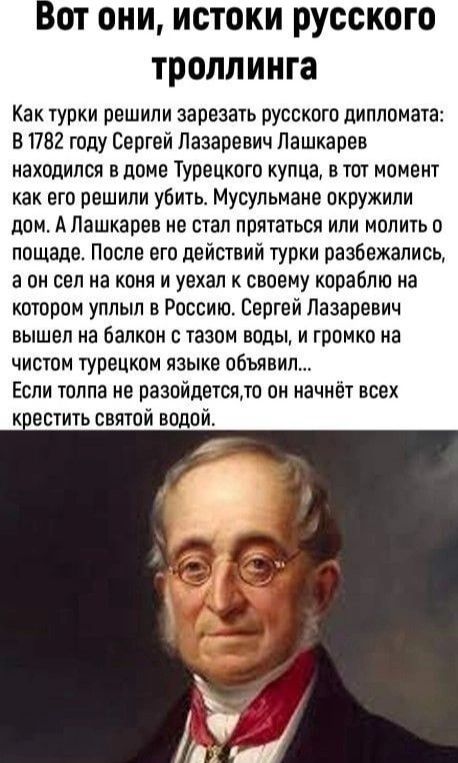 Вот они, истоки русского троллинга

Как турки решили зарезать русского дипломата: В 1782 году Сергей Лазаревич Лашкарёв находился в доме Турецкого купца, в тот момент как решили убить. Мусульмане окружили дом. А Лашкарев не стал прятаться или молить о пощаде. После его действий турки разбежались, а он сел на коня и уехал к своему кораблю на котором уплыл в Россию. Сергей Лазаревич вышел на балкон с тазом воды, и громко на чистом турецком языке объявил... Если толпа не разойдётся, то он начнёт всех крестить святой водой.