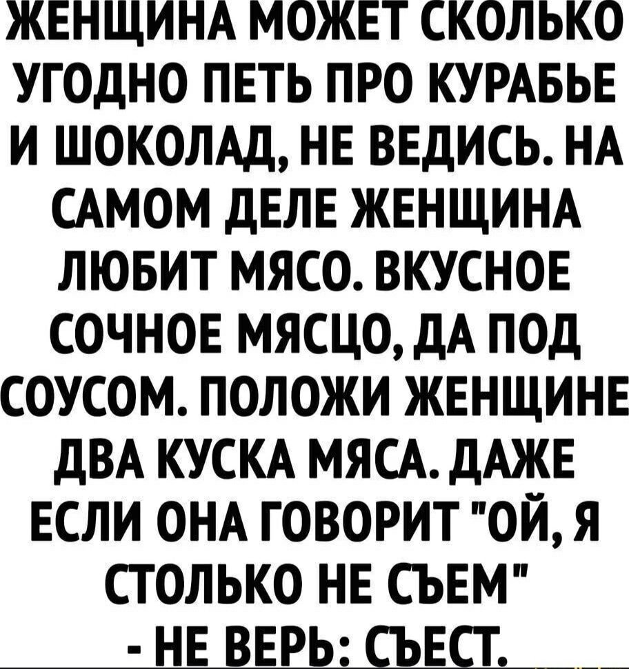 ЖЕНЩИНА МОЖЕТ СКОЛЬКО УГОДНО ПЕТЬ ПРО КУРАБЬЕ И ШОКОЛАД, НЕ ВЕДИСЬ. НА САМОМ ДЕЛЕ ЖЕНЩИНА ЛЮБИТ МЯСО. ВКУСНОЕ СОЧНОЕ МЯСЦО, ДА ПОД СОУСОМ. ПОЛОЖИ ЖЕНЩИНЕ ДВА КУСКА МЯСА. ДАЖЕ ЕСЛИ ОНА ГОВОРИТ 