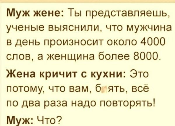 Муж жене: Ты представляешь, ученные выяснили, что мужчина в день произносит около 4000 слов, а женщина более 8000.
Жена кричит с кухни: Это потому, что вам, блять, всё по два раза надо повторять!
Муж: Что?