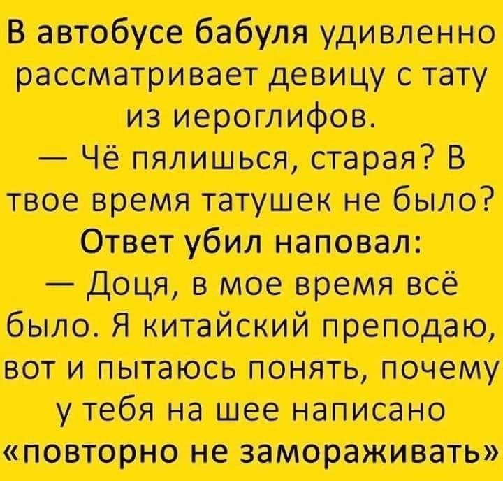 В автобусе бабуля удивленно рассматривает девицу с тату из иероглифов.
— Чё пляшешь, старая? В твоё время татушек не было?
Ответ убил наповал:
— Дочь, в мое время всё было. Я китайский преподаю, вот пытаюсь понять, почему у тебя на шее написано «повторно не замораживать»