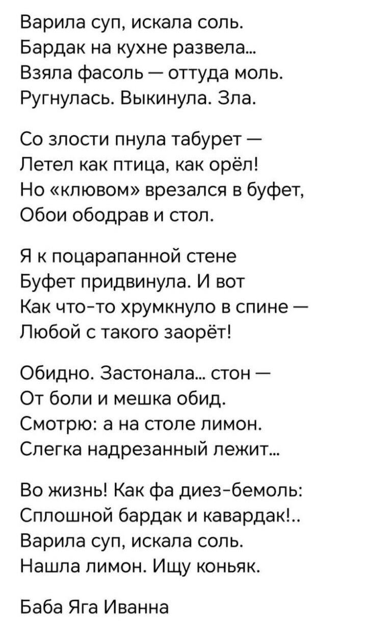 Варила суп, искала соль.
Бардак на кухне развела...
Взяла фасоль — оттуда моль.
Ругнулась. Выкинула. Зла.

Со злости пнула табурет —
Летел как птица, как орёл!
Но «ключом» врезался в буфет,
Обои ободрав и стол.

Я к поцарапанной стене
Буфет придвинула. И вот
Как что-то хрустнуло в спине —
Любой с такого заорет!

Обидно. Застонала... стон —
От боли и мешка обид.
Смотрю: а на столе лимон.
Слегка надрезанный лежит...

Во жизнь! Как фа диез-бемоль:
Сплошной бардак и кавардак!..
Варила суп, искала соль.
Нашла лимон. Ищу коньяк.

Баба Яга Иванна