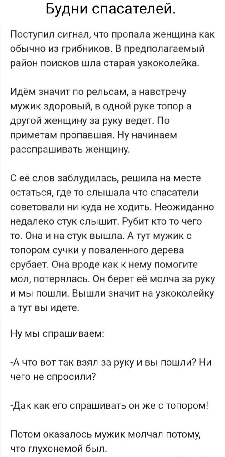 Будни спасателей.

Поступил сигнал, что пропала женщина как обычно из грибников. В предполагаемый район поисков шла старая узкоколейка.

Идём значит по рельсам, а навстречу мужик健康ый, в одной руке топор а другой женщину за руку ведет. По приметам пропавшая. Ну начинаем расспрашивать женщину.

С её слов заблудилась, решила на месте советоваться, где то слышала что спасатели советовали никуда не ходить. Неожиданно недалеко стук слышит. Рубит кто-то чего-то. Она и на стук вышла. А тут мужик с топором сучки у поваленного дерева сгребает. Она вроде как к нему помогите мол, потерялась. Он берёт её молча за руку и мы пошли. Вышли значит на узкоколейку и тут вы идете.

Ну мы спрашиваем:

-А что вот так взял за руку и вы пошли? Ни чего не спросили?

-Да как его спрашивать он же с топором!

Потом оказалось мужик молчал потому, что глуховат был.