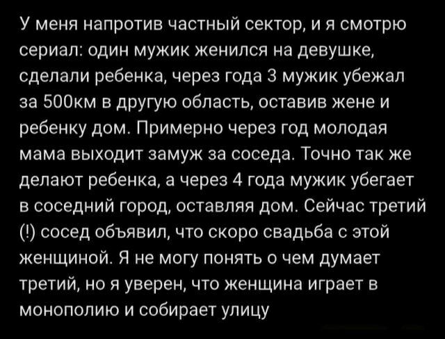У меня напротив частный сектор, и я смотрю сериал: один мужик женился на девушке, сделали ребенка, через года 3 мужик убежал за 500км в другую область, оставив жену и ребенку дом. Примерно через год молодая мама выходит замуж за соседа. Точно так же делают ребенка, а через 4 года мужик убегает в соседний город, оставляя дом. Сейчас третий (!) сосед объявил, что скоро свадьба с этой женщиной. Я не могу понять о чем думает третий, но я уверен, что женщина играет в монополию и собирает улицу.