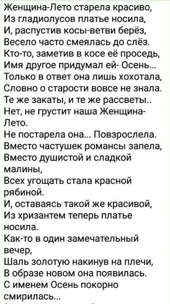 Женщина-Лето старела красиво,
Из гладиолусов платье носила,
И, распустив косы-ветви берёз,
Весело часто смеялась до слёз.
Кто-то, заметив в косе её седь,
Имя другое придумал ей- Осень...
Только в ответ она лишь хохотала,
Словно о старости вовсе не знала.
Те же закаты, и те же рассветы..
Нет, не грустит наша Женщина-Лето.
Не постарела она... Повзрослела.
Вместо частушек романсы запела,
Вместо душистой и сладкой малины,
Всех угощать стала красной рябиной.
И, оставаясь такой же красивой,
Из хризантем теперь платье носила.
Как-то в один замечательный вечер,
Шаль золотую накинув на плечи,
В образе новом она появилась.
С именем Осень покорно смирилась...