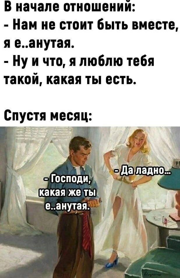В начале отношений:
- Нам не стоит быть вместе, я е..анутая.
- Ну и что, я люблю тебя такой, какая ты есть.

Спустя месяц:
- Господи, какая же ты е..анутая.
- Да ладно...