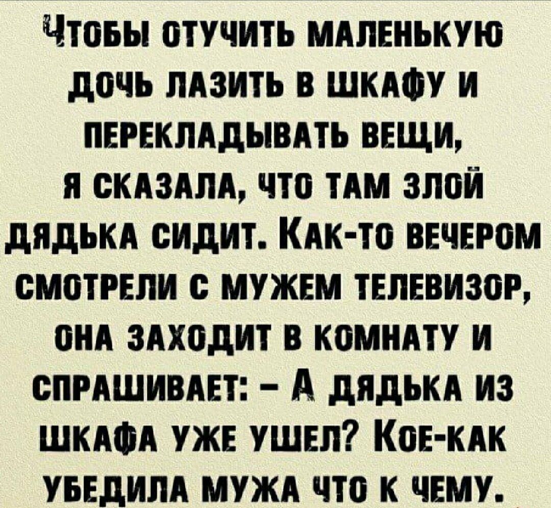 Чтобы отучить маленькую дочь лазить в шкафу и перекладывать вещи, я сказала, что там злой дядька сидит. Как-то вечером смотрели с мужем телевизор, она заходит в комнату и спрашивает: - А дядька из шкафа уже ушел? Кое-как убедила мужа что к чему.