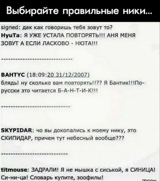 выбирайте правильные ники...
signed: да как говоришь тебя зовут то?
Nyuta: Я УЖЕ УСТАЛА ПОВТОРЯТЬ!!! АНЯ МЕНЯ ЗОВУТ А ЕСЛИ ЛАСКОВО - НЮТА!!!
---------------------------------
ВАНТЮС (18:09:20 31/12/2007)
блять, ну сколько вам повторять!??? Я Бантик!!! По-русски это читается Б-А-Н-Т-И-К!!!
---------------------------------
SKYPIDAR: что вы докопались к моему нику, это СКИПИДАР, причем тут небесный вообще???
---------------------------------
titmouse: ЗАДРАЛИ! Я не мышка с сиськой, я СИНИЦА! Си-ни-ца! Словарь купите, зоофил!