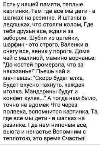 Есть у нашей памяти, теплые картинки, Там где все мы дети - в шапках на резинке. И штаны в ледяшках, что стояли колом, Где тебя друзья все, ждали за забором. Шубки из цегейки, шарфик - это строго, Валенки в снегу все, веник у порога. Дома чай с малиной, мамино ворчание: 'До костей промерзла, что за наказание!' Пьёшь чай и мечтаешь: 'Скоро будет ёлка, Будет вкусно пахнуть, каждая иголка. Мандарины будут и конфет кулек...' А тогда нам было, точно не вадеж. Что через полвека, вспомнить картинку, Та, где все мы дети - в шапках на резинке. Где нам неплохо всем, вы это тепло, это время Счастья!