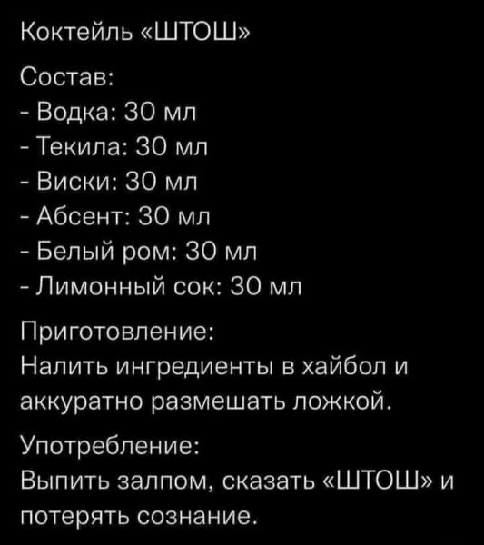 Коктейль «ШТОШ»
Состав:
- Водка: 30 мл
- Текіла: 30 мл
- Виски: 30 мл
- Абсент: 30 мл
- Белый ром: 30 мл
- Лимонный сок: 30 мл
Приготовление:
Налить ингредиенты в хайбол и аккуратно размешать ложкой.
Употребление:
Выпить залпом, сказать «ШТОШ» и потерять сознание.