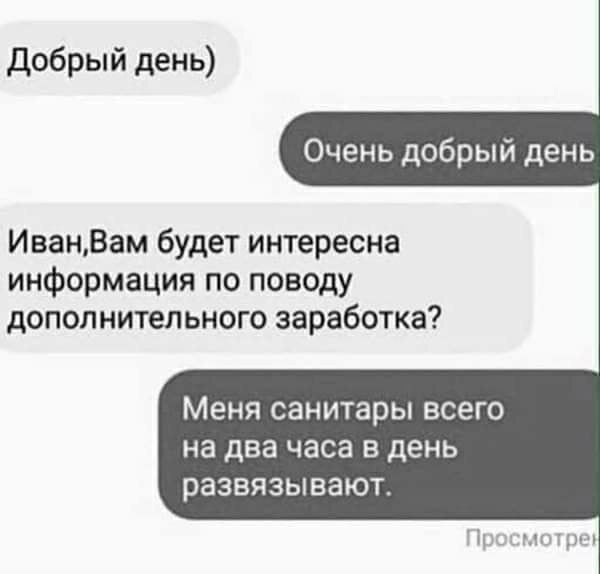 Добрый день)
Очень добрый день
Иван,Вам будет интересна информация по поводу дополнительного заработка?
Меня санитары всего на два часа в день развязывают.