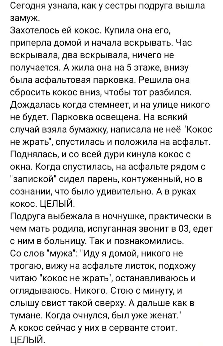 Сегодня узнала, как у сестры подруга вышла замуж.
Захотелось ей кокос. Купила она его, прилипла дома и начала вскрывать. Час вскрывала, два вскрывала, ничего не получается. А жила она на 5 этаже, снизу была асфальтовая парковка. Решила она сбросить кокос вниз, чтобы тот расколился. Дождалась когда стемнее, и на улице никого не будет. Парковка освещена. На всякий случай взяла бумажку, написала на неё 