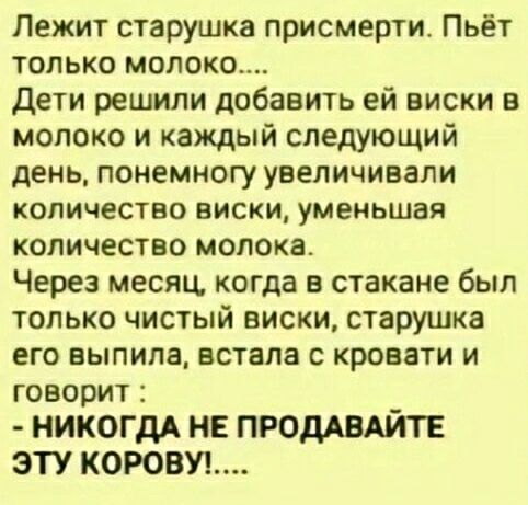 Лежит старушка присмерти. Пьёт только молоко... Дети решили добавить ей виски в молоко и каждый следующий день, понемногу увеличивали количество виски, уменьшая количество молока. Через месяц, когда в стакане был только чистый виски, старушка его выпила, встала с кровати и говорит: - НИКОГДА НЕ ПРОДАВАЙТЕ ЭТУ КОРОВУ!....