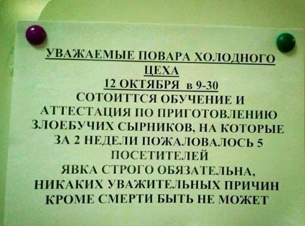 УВАЖАЕМЫЕ ПОВАРА ХОЛОДНОГО ЦЕХА 12 ОКТЯБРЯ В 9-30 СОСТОИТ ОБУЧЕНИЕ И АТТЕСТАЦИЯ ПО ПРИГОТОВЛЕНИЮ ЗЛОЕБЧУ СЫРНИКОВ, НА КОТОРЫЕ ЗА 2 НЕДЕЛИ ПОЖАЛОВАЛОСЬ 5 ПОСЕТИТЕЛЕЙ ЯВКА СТРОГО ОБЯЗАТЕЛЬНА НИКАКИХ УВАЖИТЕЛЬНЫХ ПРИЧИН КРОМЕ СМЕРТИ БЫТЬ НЕ МОЖЕТ