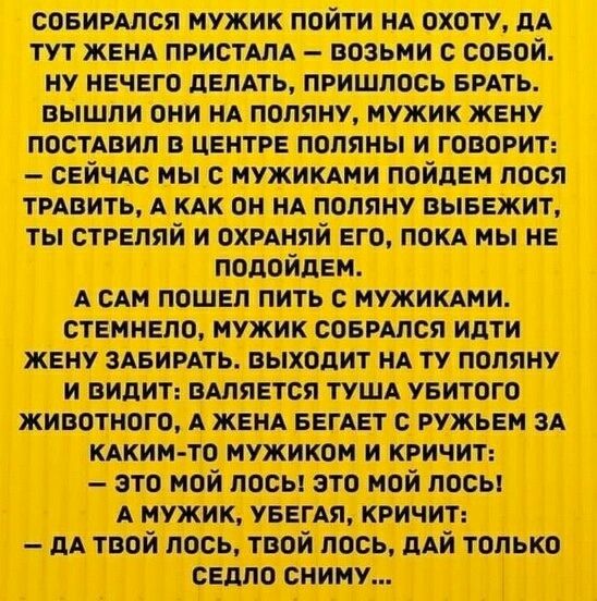 Собирался мужик пойти на охоту, да тут жена пристала — возьми с собой. Ну нечего делать, пришлось брать. Вышли они на поляну, мужик жену поставил в центр поляны и говорит: — Сейчас мы с мужиками пойдем травить лося, а как он на поляну выйдет, ты стреляй и охраняй его, пока мы не подойдём. А сам пошел пить с мужиками. Стемнело, мужик собрался идти жену забирать. Выходит на ту поляну и видит: валяется туша убитого животного, а жена бежит с другим мужиком за каким-то мужчиной и кричит: — Это мой лось! Это мой лось! А мужик, убегая, кричит: — Да твой лось, твой лось, дай только седло сниму...