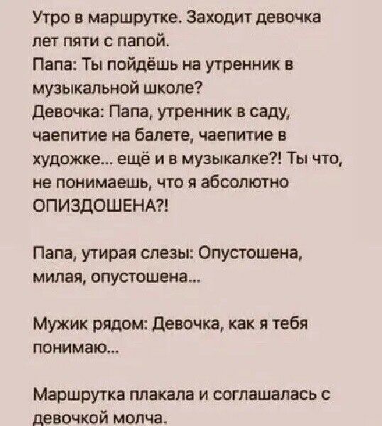 Утро в маршрутке. Заходит девочка лет пяти с папой. Папа: Ты пойдёшь на утренник в музыкальной школе? Девочка: Папа, утренник в саду, чаепитие на балете, чаепитие в художественной школе… ещё и в музыкалке? Ты что, не понимаешь, что я absolutely ОПИЗДОШЕНА?! Папа: Опустошена, милая, опустошена... Мужик рядом: Девочка, как я тебя понимаю... Маршрутка молча согласилась.