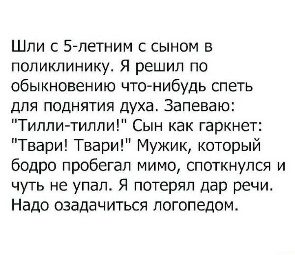 Шли с 5-летним сыном в поликлинику. Я решил по обыкновению что-нибудь спеть для поднятия духа. Запеваю: 'Тилли-тилил!' Сын как гаркнет: 'Твари! Твари!' Мужик, который бодро пробегал мимо, споткнулся и чуть не упал. Я потерял дар речи. Надо обратиться к логопеду.