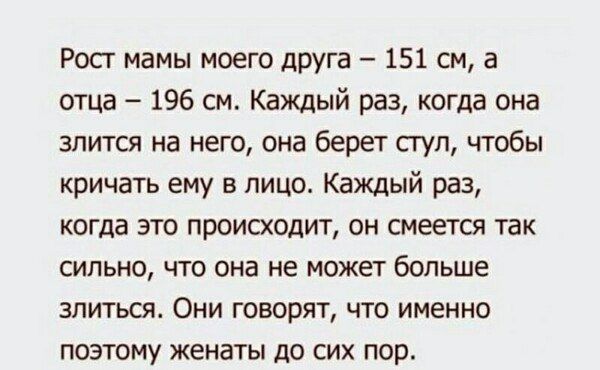 Рост мамы моего друга – 151 см, а отца – 196 см. Каждый раз, когда она злиится на него, она берет стул, чтобы кричать ему в лицо. Каждый раз, когда это происходит, он смеется так сильно, что она не может больше злиться. Они говорят, что именно поэтому женаты до сих пор.