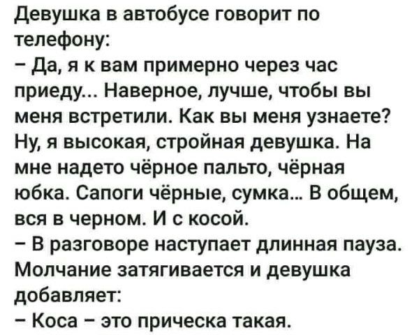 Девушка в автобусе говорит по телефону:
- Да, я к вам примерно через час приду... Наверное, лучше, чтобы вы меня встретили. Как вы меня узнаете? Ну, я высокая, стройная девушка. На мне надето чёрное пальто, чёрная юбка. Сапоги чёрные, сумка... В общем, вся в чёрном. И с косой.
- В разговоре наступает длинная пауза. Молчание затягивается и девушка добавляет:
- Косa – это прическа такая.
