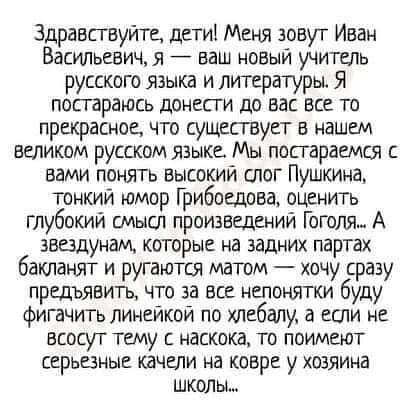 Здравствуйте, дети! Меня зовут Иван Васильевич, я — ваш новый учитель русского языка и литературы. Я постараюсь донести до вас все то прекрасное, что существует в нашем великом русском языке. Мы постараемся с вами понять высокий слог Пушкина, тонкий юмор Грибоедова, оценить глубокий смысл произведений Гоголя... А звезданм, которые на задних партах бакланят и ругаются матом — хочу сразу предъявлять, что за все непонятки буду фигать линейкой по хлебалу, а если не всует тему с насока, то поимеют серьёзные качели на ковре у хозяина школы...