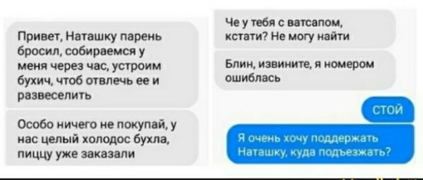 Привет, Наташку парень бросил, собираемся у меня через час, устроим бухич, чтоб отвлечь ее и развлечемся
Особо ничего не покупай, у нас целый холодос бухла, пиццу уже заказали
Че у тебя с ватсапом, кстати? Не могу найти
Блин, извини, я номером ошиблась
стой
Я очень хочу поддержать Наташку, куда подъехать?