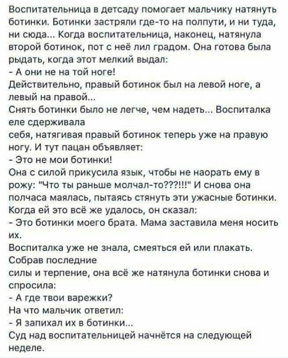 Воспитательница в детсаду помогает мальчику натянуть ботинки. Ботинки застряли и оказалось, что правый ботинок на левой, левый — на правой. Она еле сдерживала себя, натягивая ботинки повторно. - Это не мои ботинки! - сказал мальчик. Она с силой проглотила язык, чтобы не наорать ему. Он: - Это ботинки моего брата. Мама заставила носить их. Воспитательница пыталась улыбаться и спросила: - А где твои варежки? - На что мальчик ответил: - Я запихал их в ботинки... Суд над воспитательницей начнётся на следующей неделе.