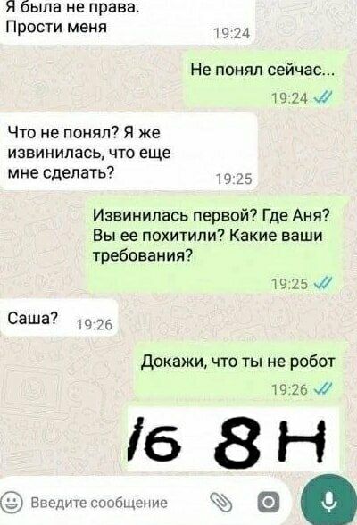 я была не права. Прости меня
Не понял сейчас...
Что не понял? Я же извинилась, что еще мне сделать?
Извиниться первой? Где Аня? Вы ее похитили? Какие ваши требования?
Саша?
Докажи, что ты не робот
16 8H