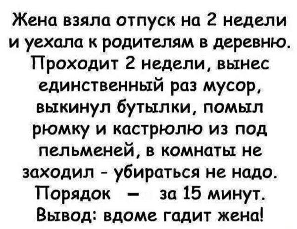 Жена взяла отпуск на 2 недели и уехала к родителям в деревню. Проходит 2 недели, вынес единственный раз мусор, выкиннул бутылки, помыл рюмку и кастрюлю из под пельменей, в комнату не заходил - убиратьcя не надо. Порядок — за 15 минут. Вывод: вдоме гадит жена!