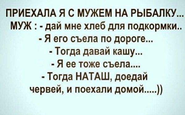 ПРИЕХАЛА Я С МУЖЕМ НА РЫБАЛКУ... МУЖ: - дай мне хлеб для подкормки.. - Я его съела по дороге... - Тогда давай кашу... - Я ее тоже съела... - Тогда НАТАШ, доедай червей, и поехали домой...))
