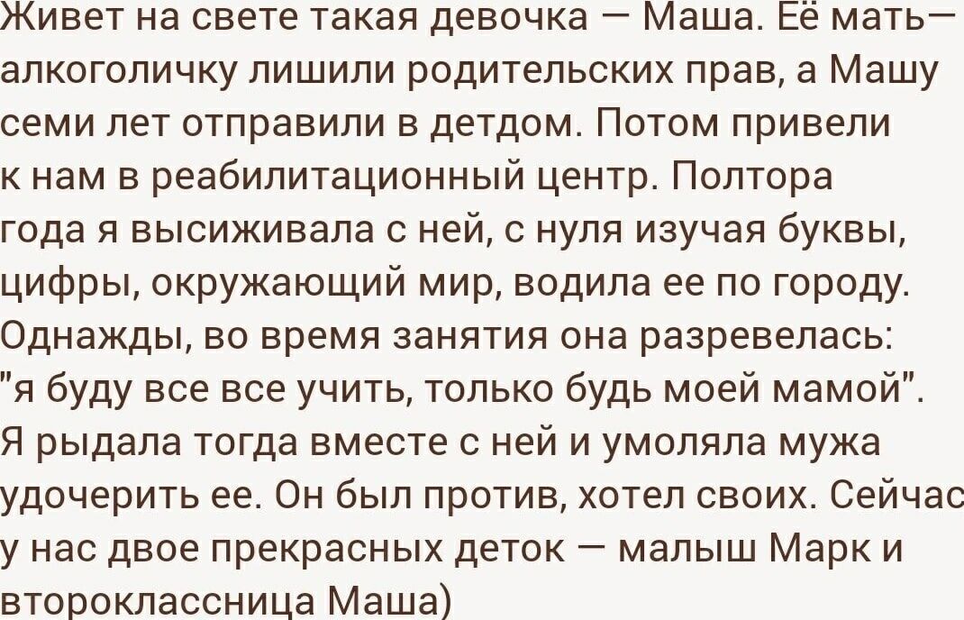 Живет на свете такая девочка – Маша. Её мать— алкоголичку лишили родительских прав, а Машу семи лет отправили в детдом. Потом привели к нам в реабилитационный центр. Полтора года я высиживала с ней, с нуля изучая буквы, цифры, окружающий мир, водила ее по городу. Однажды, во время занятия она развервалась: 'я буду всё вас учить, только будь моей мамой'.