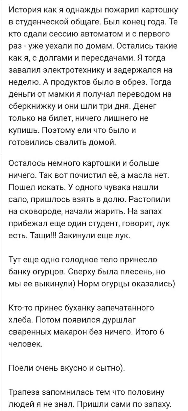 История как я однажды пожарил картошку в студенческой общаге. Был конец года. Те кто сдали сессию автоматом и с первого раз - уже уехали по домам. Остались такие как я, с долгами и пересдачами. Я тогда завалил электротехнику и задержался на неделю. А продуктов было в обрез. Тогда деньги у мамки я получил переводом на сберкнижку и они шли три дня. Денег только на билет, ничего лишнего не купишь. Поэтому ел что было и готовились свалить домой. Осталось немного картошки и больше ничего. Так вот почистил её, а масла нет. Пошел искать. У одного чувака нашли сало, пришлось взять в долю. Растолили на сковороде, начали жарить. На запах прибежал еще один студент, говорит, лук есть. Тащи!!! Закунили еще лук. Тут еще одно голодное тело принесло банку огурцов. Норм огурцы оказались) Кто-то принес буханку запечатанного хлеба. Потом появилась душаштая сваренных макарон без ничего. Итого 6 человек. Поели очень вкусно и сытно). Трапеза запомнилась тем что половину людей я не знал. Пришли сами по запаху.