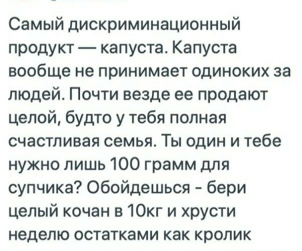 Самый дискриминационный продукт — капуста. Капуста вообще не принимает одиночек за людей. Почти везде ее продают целой, будто у тебя полная счастливая семья. Ты один и тебе нужно лишь 100 грамм для супчика? Обойдешься - бери целый кочан в 10кг и хрусти неделей остатками как кролик