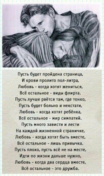 Пусть будет пройдена страница, И крови прольется пол-литра, Любовь - когда хотят жениться, Всё остальное - виды флита. Пусть лучше рвётся там, где тонко, Пусть будет больно и некстати, Любовь - когда хотят ребенка, Всё остальное - мир симпатий. Пусть много зависти и лести На каждой житейной страничке, Любовь - когда хотят быть вместе, Всё остальное - лишь привычка. Пусть плохо, пусть всё не на месте, Идти по жизни дальше нужно, Любовь - когда два сердца вместе, Всё остальное - это дружба.