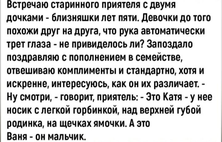 Встречаю старинного приятеля с двумя дочками - близняшки лет пяти. Девочки до того похожи друг на друга, что рука автоматически трет глаза - не удивительно ли? Запоздало поздравляю с пополнением в семье, отвешиваю комплименты и стандартно, хотя и искренне, интересно, как он их различает. - Ну смотри, - говорит приятель: - Это Катя - у нее носик с легкой горбинкой, над верхней губой родинка, на щечках ямочки. А это Вася - он мальчик.
