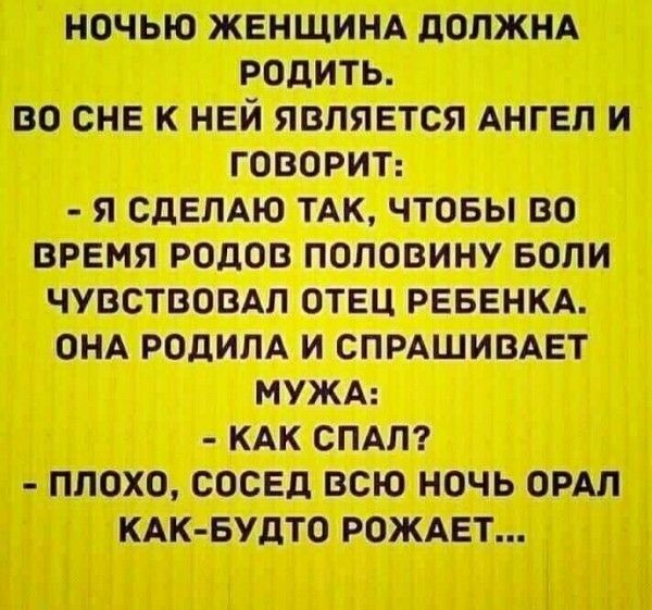НОЧЬЮ ЖЕНЩИНА ДОЛЖНА РОДИТЬ. ВО СНЕ К НЕЙ ЯВЛЯЕТСЯ АНГЕЛ И ГОВОРИТ: - Я СДЕЛАЮ ТАК, ЧТОБЫ ВО ВРЕМЯ РОДОВ ПОЛОВИНУ БОЛИ ЧУВСТВОВАЛ ОТЕЦ РЕБЕНКА. ОНА РОДИЛА И СПРАШИВАЕТ МУЖА: - КАК СПАЛ? - ПЛОХО, СОСЕДЬ ВСЮ НОЧЬ ОРАЛ КАК-БУДТО РОЖАЕТ...