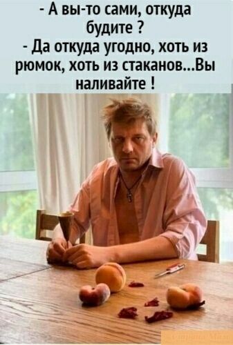- А вы-то сами, откуда будите ? - Да откуда угодно, хоть из рюмок, хоть из стаканов...Вы наливайте !