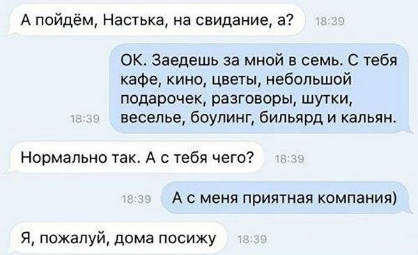 А пойдём, Настька, на свидание, а? OK. Заедешь за мной в семь. С тебя кафе, кино, цветы, небольшой подарочек, разговоры, шутки, веселье, боулинг и кальян. Нормально так. А с тебя чего? А с меня приятная компания) Я, пожалуй, дома посижу