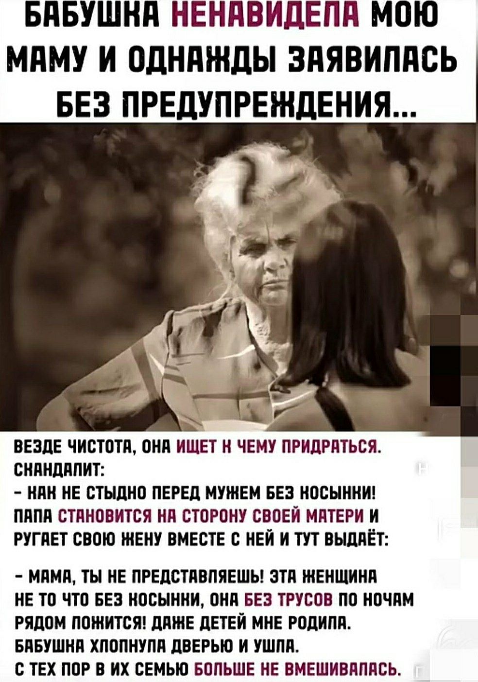 Бабушка ненавидела мою маму и однажды заявилась без предупреждения... Везде чистота, она ищет к чему примяться. Снапит: - нан не стыдно перед мужем без носинки! Папа становится на сторону своей матери и ругает свою жену вместе с ней и тут выдает: - мама, ты не представляешь! Эта женщина не то что без носинки, она без трусов по ночам рядом пошнится! Даже детям мне родила. Бабушка хлопнула дверью и ушла.
