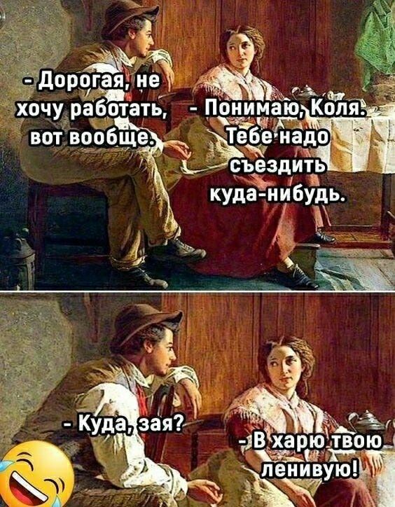 - Дорогая, не хочу работать, вот вообще.
- Понимаю, Коля. Тебе надо съездить куда-нибудь.
- Куда, зая?
- В харю твою ленивую!