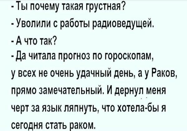 - Ты почему такая грустная?
- Уволили с работы радиоведущей.
- А что так?
- Да читала прогноз по гороскопам, у всех не очень удачный день, а у Раков, прямо замечательный. И дернул меня черт за язык ляпнуть, что хотела бы я сегодня стать раком.