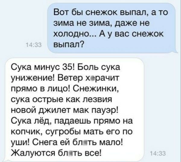 Вот бы снежок выпал, а то зима не зима, даже не холодно... А у вас снегок выпал? Сука минус 35! Боль сука унижение! Ветер херачит прямо в лицо! Снeгники, сука острые как лезвия новой джилет мак пауэр! Сука лёд, падаешь прямо на копчик, сугробы мать его по уши! Снега ей блть мало! Жалуются блть все!