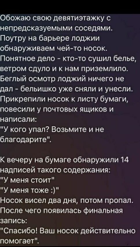 Обожаю свою девятиэтажку с непредсказуемыми соседями. Поутру на балконе обнаруживаем чей-то носок. Кто-то сушил белье, ветром сдуло и приземлился к нам. Прикрепили носок к листу бумаги, повесили у почтовых ящиков и написали: «У кого упал? Возьмите и не благодарите». К вечеру на бумаге 14 надписей: «У меня стоит», «у меня тоже :)». Носок висел два дня, потом пропал. Появилась финальная запись: «Спасибо! Ваш носок действительно помогает».