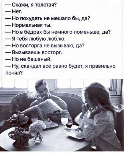 — Скажи, я толстая?
— Нет.
— Но похудеть не мешало бы, да?
— Нормальная ты.
— Но в бёдрах бы немножко поменьше, да?
— Я тебя люблю.
— Но восторга не вызываю, да?
— Вызываешь восторг.
— Но не бешеный.
— Ну, скандал всё равно будет, я правильно понял?